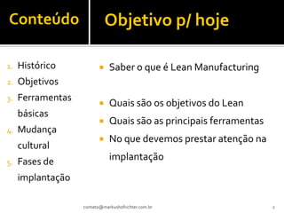 Conteúdo                      Objetivo p/ hoje

1.   Histórico               Saber o que é Lean Manufacturing
2.   Objetivos
3.   Ferramentas
                             Quais são os objetivos do Lean
     básicas
                             Quais são as principais ferramentas
4.   Mudança
                             No que devemos prestar atenção na
     cultural
5.   Fases de                 implantação
     implantação

                   contato@markushofrichter.com.br                  2
 