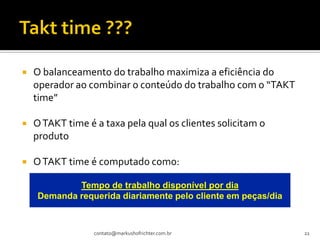    O balanceamento do trabalho maximiza a eficiência do
    operador ao combinar o conteúdo do trabalho com o “TAKT
    time”

   O TAKT time é a taxa pela qual os clientes solicitam o
    produto

   O TAKT time é computado como:

            Tempo de trabalho disponível por dia
    Demanda requerida diariamente pelo cliente em peças/dia



                  contato@markushofrichter.com.br             22
 