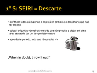 • identificar todos os materiais e objetos no ambiente e descartar o que não
  for preciso

• colocar etiquetas vermelhas em tudo que não precisa e alocar em uma
  área separada por um tempo determinado

• após deste período, tudo que não precisa =>




„When in doubt, throw it out !“


                   contato@markushofrichter.com.br                             25
 