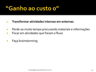 2.   Transformar atividades internas em externas

    Perde-se muito tempo procurando materiais e informações
    Focar em atividades que freiam o fluxo

    Faça brainstorming




                contato@markushofrichter.com.br                33
 