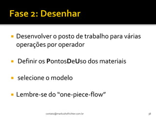    Desenvolver o posto de trabalho para várias
    operações por operador

   Definir os PontosDeUso dos materiais

   selecione o modelo

   Lembre-se do “one-piece-flow”

              contato@markushofrichter.com.br     38
 