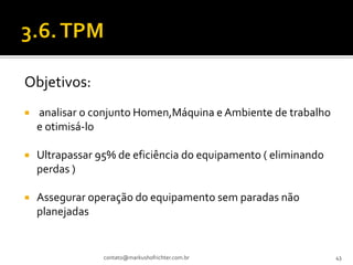 Objetivos:
   analisar o conjunto Homen,Máquina e Ambiente de trabalho
    e otimisá-lo

   Ultrapassar 95% de eficiência do equipamento ( eliminando
    perdas )

   Assegurar operação do equipamento sem paradas não
    planejadas


                 contato@markushofrichter.com.br                43
 