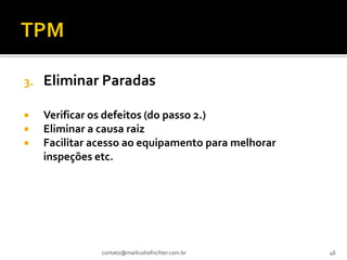 3.   Eliminar Paradas

    Verificar os defeitos (do passo 2.)
    Eliminar a causa raiz
    Facilitar acesso ao equipamento para melhorar
     inspeções etc.




                contato@markushofrichter.com.br      46
 