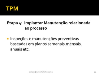 Etapa 4: implantar Manutenção relacionada
         ao processo

   Inspeções e manutenções preventivas
    baseadas em planos semanais,mensais,
    anuais etc.



             contato@markushofrichter.com.br   51
 