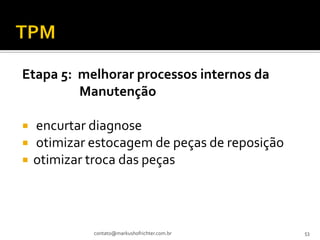 Etapa 5: melhorar processos internos da
         Manutenção

   encurtar diagnose
   otimizar estocagem de peças de reposição
   otimizar troca das peças



             contato@markushofrichter.com.br   53
 