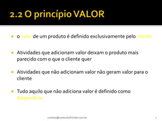    o valor de um produto é definido exclusivamente pelo cliente


   Atividades que adicionam valor deixam o produto mais
    parecido com o que o cliente quer

   Atividades que não adicionam valor não geram valor para o
    cliente

   Tudo aquilo que não adiciona valor é definido como
    desperdício


                 contato@markushofrichter.com.br                   7
 