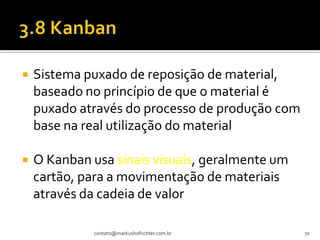    Sistema puxado de reposição de material,
    baseado no princípio de que o material é
    puxado através do processo de produção com
    base na real utilização do material

   O Kanban usa sinais visuais, geralmente um
    cartão, para a movimentação de materiais
    através da cadeia de valor

             contato@markushofrichter.com.br     70
 