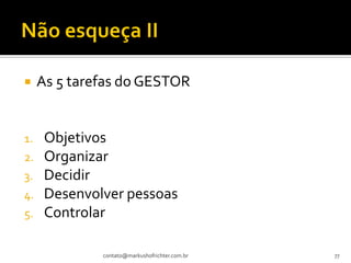     As 5 tarefas do GESTOR


1.    Objetivos
2.    Organizar
3.    Decidir
4.    Desenvolver pessoas
5.    Controlar

              contato@markushofrichter.com.br   77
 
