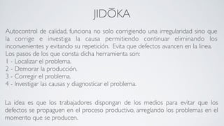 JIDŌKA
La idea es que los trabajadores dispongan de los medios para evitar que los
defectos se propaguen en el proceso productivo, arreglando los problemas en el
momento que se producen.
Autocontrol de calidad, funciona no solo corrigiendo una irregularidad sino que
la corrige e investiga la causa permitiendo continuar eliminando los
inconvenientes y evitando su repetición. Evita que defectos avancen en la linea.	

Los pasos de los que consta dicha herramienta son:	

1 - Localizar el problema.	

2 - Demorar la producción.	

3 - Corregir el problema.	

4 - Investigar las causas y diagnosticar el problema.	

 