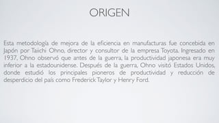 ORIGEN
Esta metodología de mejora de la eﬁciencia en manufacturas fue concebida en
Japón por Taiichi Ohno, director y consultor de la empresa Toyota. Ingresado en
1937, Ohno observó que antes de la guerra, la productividad japonesa era muy
inferior a la estadounidense. Después de la guerra, Ohno visitó Estados Unidos,
donde estudió los principales pioneros de productividad y reducción de
desperdicio del país como FrederickTaylor y Henry Ford.
 