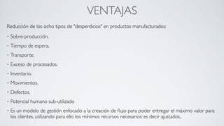 VENTAJAS
Reducción de los ocho tipos de "desperdicios" en productos manufacturados:	

• Sobre-producción.	

• Tiempo de espera.	

• Transporte.	

• Exceso de procesados.	

• Inventario.	

• Movimientos.	

• Defectos.	

• Potencial humano sub-utilizado	

• Es un modelo de gestión enfocado a la creación de ﬂujo para poder entregar el máximo valor para
los clientes, utilizando para ello los mínimos recursos necesarios: es decir ajustados..
 