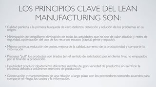 LOS PRINCIPIOS CLAVE DEL LEAN
MANUFACTURING SON:
• Calidad perfecta a la primera: búsqueda de cero defectos, detección y solución de los problemas en su
origen.	

• Minimización del despilfarro: eliminación de todas las actividades que no son de valor añadido y redes de
seguridad, optimización del uso de los recursos escasos (capital, gente y espacio).	

• Mejora continua: reducción de costes, mejora de la calidad, aumento de la productividad y compartir la
información.	

• Procesos "pull": los productos son tirados (en el sentido de solicitados) por el cliente ﬁnal, no empujados
por el ﬁnal de la producción.	

• Flexibilidad: producir rápidamente diferentes mezclas de gran variedad de productos, sin sacriﬁcar la
eﬁciencia debido a volúmenes menores de producción.	

• Construcción y mantenimiento de una relación a largo plazo con los proveedores tomando acuerdos para
compartir el riesgo, los costes y la información.
 