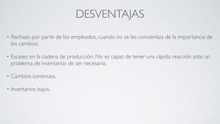 DESVENTAJAS
• Rechazo por parte de los empleados, cuando no se les concientiza de la importancia de
los cambios.	

• Escasez en la cadena de producción. No es capaz de tener una rápida reacción ante un
problema de inventarios de ser necesario.	

• Cambios continuos.	

• Inventarios bajos.
 