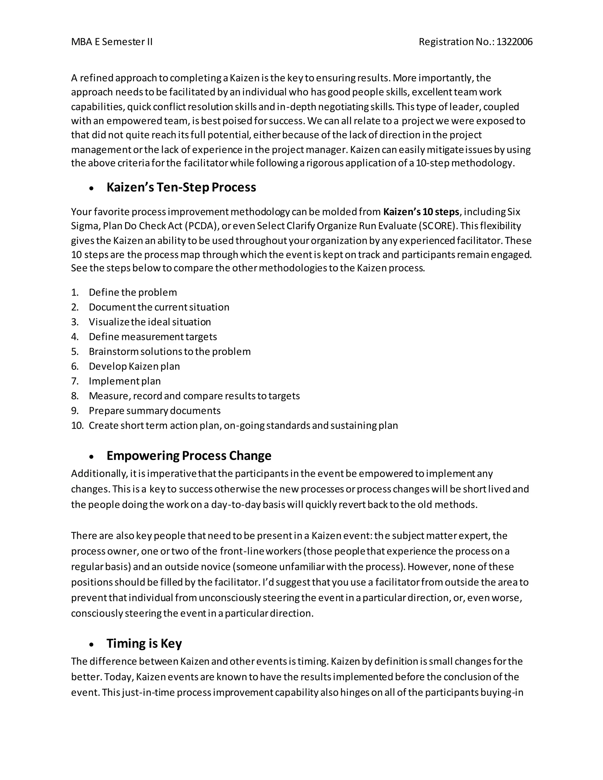 MBA E Semester II RegistrationNo.:1322006
A refinedapproachtocompletingaKaizenisthe keytoensuringresults.More importantly,the
approach needstobe facilitatedbyanindividual who hasgoodpeople skills,excellentteamwork
capabilities,quickconflictresolutionskillsandin-depthnegotiatingskills.Thistype of leader,coupled
withan empoweredteam, isbestpoisedforsuccess.We canall relate toa projectwe were exposedto
that didnot quite reachitsfull potential,eitherbecause of the lackof directioninthe project
managementorthe lack of experience inthe projectmanager.Kaizencaneasilymitigateissuesbyusing
the above criteriaforthe facilitatorwhile followingarigorousapplicationof a10-stepmethodology.
 Kaizen’s Ten-StepProcess
Your favorite processimprovementmethodologycanbe moldedfrom Kaizen’s10 steps,includingSix
Sigma,PlanDo CheckAct (PCDA),orevenSelectClarifyOrganize RunEvaluate (SCORE).Thisflexibility
givesthe Kaizenanabilitytobe usedthroughoutyourorganizationbyanyexperiencedfacilitator.These
10 stepsare the processmap throughwhichthe eventiskeptontrack and participantsremainengaged.
See the stepsbelowtocompare the othermethodologiestothe Kaizenprocess.
1. Define the problem
2. Documentthe currentsituation
3. Visualizethe ideal situation
4. Define measurementtargets
5. Brainstormsolutionstothe problem
6. DevelopKaizenplan
7. Implementplan
8. Measure,recordand compare resultstotargets
9. Prepare summarydocuments
10. Create shortterm actionplan,on-goingstandardsandsustainingplan
 Empowering Process Change
Additionally,itisimperativethatthe participantsinthe eventbe empoweredtoimplementany
changes.This isa keyto successotherwise the new processesorprocesschangeswill be shortlivedand
the people doingthe workona day-to-daybasiswill quicklyrevertbacktothe old methods.
There are alsokeypeople thatneedtobe presentina Kaizenevent:the subjectmatterexpert,the
processowner,one ortwo of the front-lineworkers(those peoplethatexperience the processona
regularbasis) andan outside novice (someone unfamiliarwiththe process).However,none of these
positionsshouldbe filledby the facilitator.I’dsuggestthatyouuse a facilitatorfromoutside the areato
preventthatindividual fromunconsciouslysteeringthe eventinaparticulardirection,or,evenworse,
consciouslysteeringthe eventinaparticulardirection.
 Timing is Key
The difference betweenKaizenandothereventsistiming.Kaizenbydefinitionissmall changesforthe
better.Today,Kaizeneventsare knowntohave the resultsimplementedbefore the conclusionof the
event.Thisjust-in-time processimprovementcapabilityalsohingesonall of the participantsbuying-in
 