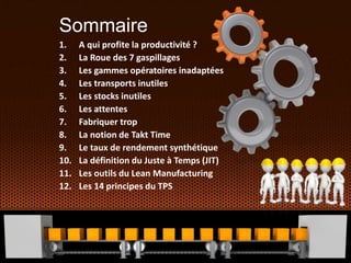 Sommaire
1. A qui profite la productivité ?
2. La Roue des 7 gaspillages
3. Les gammes opératoires inadaptées
4. Les transports inutiles
5. Les stocks inutiles
6. Les attentes
7. Fabriquer trop
8. La notion de Takt Time
9. Le taux de rendement synthétique
10. La définition du Juste à Temps (JIT)
11. Les outils du Lean Manufacturing
12. Les 14 principes du TPS
 
