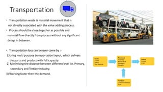 Transportation
 Transportation waste is material movement that is
not directly associated with the value adding process.
 Process should be close together as possible and
material flow directly from process without any significant
delays in between.
 Transportation loss can be over come by :-
1)Using multi purpose transportation layout, which delivers
the parts and product with full capacity.
2) Minimising the distance between different level i.e. Primary,
secondary and Tertiary industry.
3) Working faster then the demand.
 