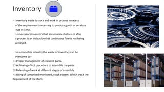 Inventory
 Inventory waste is stock and work in process in excess
of the requirements necessary to produce goods or services
‘Just In Time’.
 Unnecessary inventory that accumulates before or after
a process is an indication that continuous flow is not being
achieved .
 In automobile industry the waste of inventory can be
overcome by:-
1) Proper management of required parts.
2) Achieving effect procedure to assemble the parts.
3) Balancing of work at different stages of assembly.
4) Using of comprised monitored, stock system. Which track the
Requirement of the stock
 