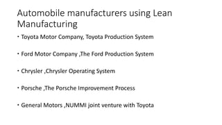 Automobile manufacturers using Lean
Manufacturing
 Toyota Motor Company, Toyota Production System
 Ford Motor Company ,The Ford Production System
 Chrysler ,Chrysler Operating System
 Porsche ,The Porsche Improvement Process
 General Motors ,NUMMI joint venture with Toyota
 