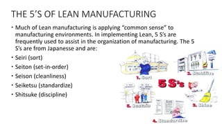 THE 5’S OF LEAN MANUFACTURING
 Much of Lean manufacturing is applying “common sense” to
manufacturing environments. In implementing Lean, 5 S’s are
frequently used to assist in the organization of manufacturing. The 5
S’s are from Japanesse and are:
 Seiri (sort)
 Seiton (set-in-order)
 Seison (cleanliness)
 Seiketsu (standardize)
 Shitsuke (discipline)
 