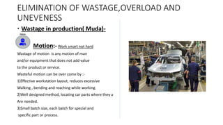 ELIMINATION OF WASTAGE,OVERLOAD AND
UNEVENESS
 Wastage in production( Muda)-
 Motion:- Work smart not hard
Wastage of motion is any motion of man
and/or equipment that does not add value
to the product or service.
Wasteful motion can be over come by :-
1)Effective workstation layout, reduces excessive
Walking , bending and reaching while working.
2)Well designed method, locating car parts where they a
Are needed.
3)Small batch size, each batch for special and
specific part or process.
 