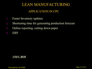 Page 11 of 21Presented by: Sh VRM
1. Faster Inventory updates
2. Shortening time for generating production forecast
3. Online reporting, cutting down paper
4. ERP
156% ROI
LEAN MANUFACTURING
APPLICATION IN CPC
 