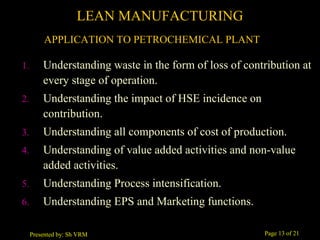 Page 13 of 21Presented by: Sh VRM
1. Understanding waste in the form of loss of contribution at
every stage of operation.
2. Understanding the impact of HSE incidence on
contribution.
3. Understanding all components of cost of production.
4. Understanding of value added activities and non-value
added activities.
5. Understanding Process intensification.
6. Understanding EPS and Marketing functions.
LEAN MANUFACTURING
APPLICATION TO PETROCHEMICAL PLANT
 