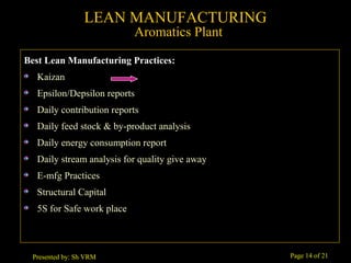 Page 14 of 21Presented by: Sh VRM
Best Lean Manufacturing Practices:
Kaizan
Epsilon/Depsilon reports
Daily contribution reports
Daily feed stock & by-product analysis
Daily energy consumption report
Daily stream analysis for quality give away
E-mfg Practices
Structural Capital
5S for Safe work place
LEAN MANUFACTURING
Aromatics Plant
 