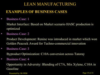 Page 19 of 21Presented by: Sh VRM
• Business Case: 1
Market Interface: Based on Market scenario HASC production is
optimized
• Business Case: 2
Product Development: Renine was introduced in market which won
Golden Peacock Award for Techno-commercial innovation
• Business Case: 3
Byproduct Optimization: C10A conversion across Tatoray
• Business Case: 4
Opportunity in Adversity: Blending of C7A, Mix Xylene, C10A in
Gasoline
LEAN MANUFACTURING
EXAMPLES OF BUSINESS CASES
 