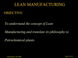 Page 2 of 21Presented by: Sh VRM
OBJECTIVE
To understand the concept of Lean
Manufacturing and translate its philosophy to
Petrochemical plants.
LEAN MANUFACTURING
 