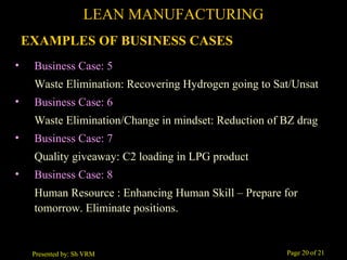 Page 20 of 21Presented by: Sh VRM
• Business Case: 5
Waste Elimination: Recovering Hydrogen going to Sat/Unsat
• Business Case: 6
Waste Elimination/Change in mindset: Reduction of BZ drag
• Business Case: 7
Quality giveaway: C2 loading in LPG product
• Business Case: 8
Human Resource : Enhancing Human Skill – Prepare for
tomorrow. Eliminate positions.
LEAN MANUFACTURING
EXAMPLES OF BUSINESS CASES
 