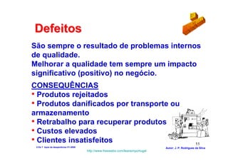 Defeitos
São sempre o resultado de problemas internos
de qualidade.
Melhorar a qualidade tem sempre um impacto
significativo (positivo) no negócio.
CONSEQUÊNCIAS
• Produtos rejeitados
• Produtos danificados por transporte ou
armazenamento
• Retrabalho para recuperar produtos
• Custos elevados
• Clientes insatisfeitos                                                                                11
 2-Os 7 tipos de desperdícios V1-2008                                            Autor: J. P. Rodrigues da Silva
                                        http://www.freewebs.com/leanemportugal
 