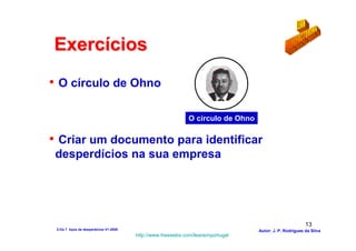 Exercícios
• O círculo de Ohno

                                                             O círculo de Ohno

• Criar um documento para identificar
 desperdícios na sua empresa




                                                                                                        13
 2-Os 7 tipos de desperdícios V1-2008                                            Autor: J. P. Rodrigues da Silva
                                        http://www.freewebs.com/leanemportugal
 