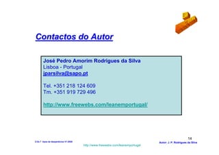 Contactos do Autor

        José Pedro Amorim Rodrigues da Silva
        Lisboa - Portugal
        jparsilva@sapo.pt

        Tel. +351 218 124 609
        Tm. +351 919 729 496

        http://www.freewebs.com/leanemportugal/




                                                                                                       14
2-Os 7 tipos de desperdícios V1-2008                                            Autor: J. P. Rodrigues da Silva
                                       http://www.freewebs.com/leanemportugal
 
