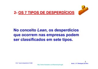 2- OS 7 TIPOS DE DESPERDÍCIOS



No conceito Lean, os desperdícios
que ocorrem nas empresas podem
ser classificados em sete tipos.




                                                                                                          3
 2-Os 7 tipos de desperdícios V1-2008                                            Autor: J. P. Rodrigues da Silva
                                        http://www.freewebs.com/leanemportugal
 