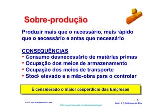 Sobre-produção
Produzir mais que o necessário, mais rápido
que o necessário e antes que necessário

CONSEQUÊNCIAS
• Consumo desnecessário de matérias primas
• Ocupação dos meios de armazenamento
• Ocupação dos meios de transporte
• Stock elevado e a mão-obra para o controlar

         É considerado o maior desperdício das Empresas
         É considerado o maior desperdício das Empresas

                                                                                                          5
 2-Os 7 tipos de desperdícios V1-2008                                            Autor: J. P. Rodrigues da Silva
                                        http://www.freewebs.com/leanemportugal
 