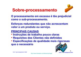 Sobre-processamento
O processamento em excesso é tão prejudicial
como o sub-processamento.
Esforços redundantes que não acrescentam
valor a um produto ou serviço.
PRINCIPAIS CAUSAS
• Instruções de trabalho pouco claras
• Requisitos dos Clientes não definidos
• Especificações de qualidade mais rigorosas
que o necessário

                                                                                                          8
 2-Os 7 tipos de desperdícios V1-2008                                            Autor: J. P. Rodrigues da Silva
                                        http://www.freewebs.com/leanemportugal
 