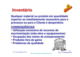 Inventário
Qualquer material ou produto em quantidade
superior ao imediatamente necessário para o
processo ou para o Cliente é desperdício.
CONSEQUÊNCIAS
• Utilização excessiva de recursos de
movimentação (mão-obra e equipamentos)
• Ocupação dos meios de armazenamento
• Produtos fora de gama
• Problemas de qualidade

                                                                                                          9
 2-Os 7 tipos de desperdícios V1-2008                                            Autor: J. P. Rodrigues da Silva
                                        http://www.freewebs.com/leanemportugal
 