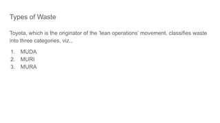 Types of Waste
Toyota, which is the originator of the ‘lean operations’ movement, classifies waste
into three categories, viz.,
1. MUDA
2. MURI
3. MURA
 