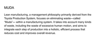 MUDA
Lean manufacturing, a management philosophy primarily derived from the
Toyota Production System, focuses on eliminating waste—called
“Muda”— within a manufacturing system. It takes into account many kinds
of waste, including the waste of excessive human motion, and aims to
integrate each step of production into a holistic, efficient process that
reduces cost and improves overall revenue.
 
