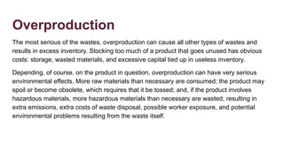 Overproduction
The most serious of the wastes, overproduction can cause all other types of wastes and
results in excess inventory. Stocking too much of a product that goes unused has obvious
costs: storage, wasted materials, and excessive capital tied up in useless inventory.
Depending, of course, on the product in question, overproduction can have very serious
environmental effects. More raw materials than necessary are consumed; the product may
spoil or become obsolete, which requires that it be tossed; and, if the product involves
hazardous materials, more hazardous materials than necessary are wasted, resulting in
extra emissions, extra costs of waste disposal, possible worker exposure, and potential
environmental problems resulting from the waste itself.
 