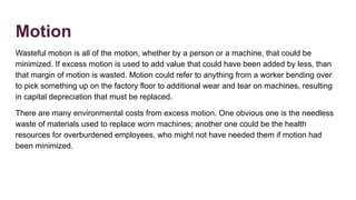 Motion
Wasteful motion is all of the motion, whether by a person or a machine, that could be
minimized. If excess motion is used to add value that could have been added by less, than
that margin of motion is wasted. Motion could refer to anything from a worker bending over
to pick something up on the factory floor to additional wear and tear on machines, resulting
in capital depreciation that must be replaced.
There are many environmental costs from excess motion. One obvious one is the needless
waste of materials used to replace worn machines; another one could be the health
resources for overburdened employees, who might not have needed them if motion had
been minimized.
 