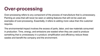 Over-processing
Over-processing refers to any component of the process of manufacture that is unnecessary.
Painting an area that will never be seen or adding features that will not be used are
examples of over-processing. Essentially, it refers to adding more value than the customer
requires.
The environmental impact involves the excess of parts, labor, and raw materials consumed
in production. Time, energy, and emissions are wasted when they are used to produce
something that is unnecessary in a product; simplification and efficiency reduce these
wastes and benefit the company and the environment.
 