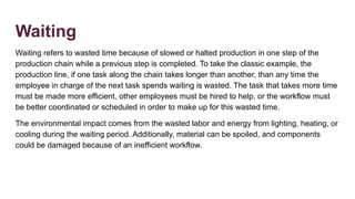 Waiting
Waiting refers to wasted time because of slowed or halted production in one step of the
production chain while a previous step is completed. To take the classic example, the
production line, if one task along the chain takes longer than another, than any time the
employee in charge of the next task spends waiting is wasted. The task that takes more time
must be made more efficient, other employees must be hired to help, or the workflow must
be better coordinated or scheduled in order to make up for this wasted time.
The environmental impact comes from the wasted labor and energy from lighting, heating, or
cooling during the waiting period. Additionally, material can be spoiled, and components
could be damaged because of an inefficient workflow.
 