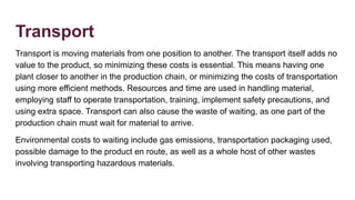 Transport
Transport is moving materials from one position to another. The transport itself adds no
value to the product, so minimizing these costs is essential. This means having one
plant closer to another in the production chain, or minimizing the costs of transportation
using more efficient methods. Resources and time are used in handling material,
employing staff to operate transportation, training, implement safety precautions, and
using extra space. Transport can also cause the waste of waiting, as one part of the
production chain must wait for material to arrive.
Environmental costs to waiting include gas emissions, transportation packaging used,
possible damage to the product en route, as well as a whole host of other wastes
involving transporting hazardous materials.
 