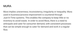 MURA
Mura implies unevenness; inconsistency, irregularity or inequality. Mura
used in business/process improvement is countered through
Just-In-Time systems. This enables the company to keep little or no
inventory to avoid waste. In order to avoid Mura, there is a need to
anticipate and cater for consumer demand, with consistent processes
that can be simple enough to cater for demand and work in a regular
ﬂow.
 