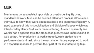 MURI
Muri means unreasonable, impossible or overburdening. By using
standardized work, Muri can be avoided. Standard process allows each
individual to know their work, it reduces costs and improves eﬃciency. A
good example of this is specialization and division of labour which was
introduced by Henry Ford in car manufacturing. As each assembly line
worker had a speciﬁc task, the production process was improved and so
was output. For production to work smoothly, each station has to
perform a standard task; since the next station is only equipped to work
in a standard manner to perform their part of the manufacturing task.
 