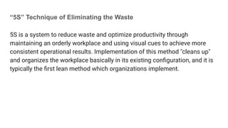 “5S” Technique of Eliminating the Waste
5S is a system to reduce waste and optimize productivity through
maintaining an orderly workplace and using visual cues to achieve more
consistent operational results. Implementation of this method "cleans up"
and organizes the workplace basically in its existing conﬁguration, and it is
typically the ﬁrst lean method which organizations implement.
 