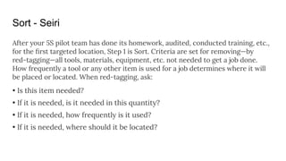 Sort - Seiri
After your 5S pilot team has done its homework, audited, conducted training, etc.,
for the ﬁrst targeted location, Step 1 is Sort. Criteria are set for removing—by
red-tagging—all tools, materials, equipment, etc. not needed to get a job done.
How frequently a tool or any other item is used for a job determines where it will
be placed or located. When red-tagging, ask:
• Is this item needed?
• If it is needed, is it needed in this quantity?
• If it is needed, how frequently is it used?
• If it is needed, where should it be located?
 