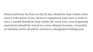 Items used hour by hour or day by day should be kept within arm’s
reach of the point of use. Items or equipment used once a week or
once a month should be kept within the work area. Less frequently
used items should be stored in a more distant location. Unneeded
or obsolete items should be stored in a designated holding area.
 