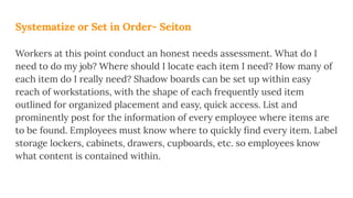 Systematize or Set in Order- Seiton
Workers at this point conduct an honest needs assessment. What do I
need to do my job? Where should I locate each item I need? How many of
each item do I really need? Shadow boards can be set up within easy
reach of workstations, with the shape of each frequently used item
outlined for organized placement and easy, quick access. List and
prominently post for the information of every employee where items are
to be found. Employees must know where to quickly ﬁnd every item. Label
storage lockers, cabinets, drawers, cupboards, etc. so employees know
what content is contained within.
 